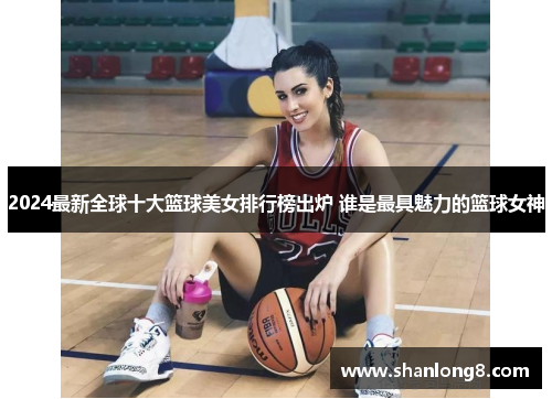 2024最新全球十大篮球美女排行榜出炉 谁是最具魅力的篮球女神 2024最新全球十大篮球美女排行榜出炉 谁是最具魅力的篮球女神