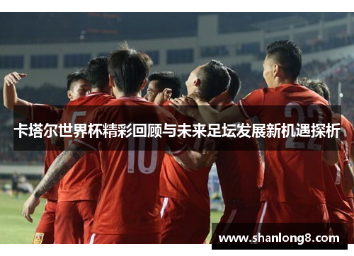 卡塔尔世界杯精彩回顾与未来足坛发展新机遇探析