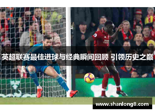 英超联赛最佳进球与经典瞬间回顾 引领历史之巅 英超联赛最佳进球与经典瞬间回顾 引领历史之巅