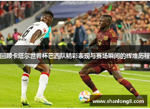 回顾卡塔尔世界杯巴西队精彩表现与赛场瞬间的辉煌历程 回顾卡塔尔世界杯巴西队精彩表现与赛场瞬间的辉煌历程