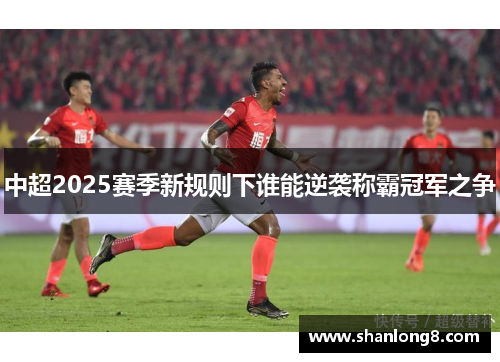 中超2025赛季新规则下谁能逆袭称霸冠军之争