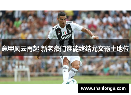 意甲风云再起 新老豪门谁能终结尤文霸主地位 意甲风云再起 新老豪门谁能终结尤文霸主地位