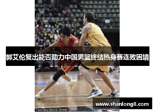 郭艾伦复出能否助力中国男篮终结热身赛连败困境 郭艾伦复出能否助力中国男篮终结热身赛连败困境