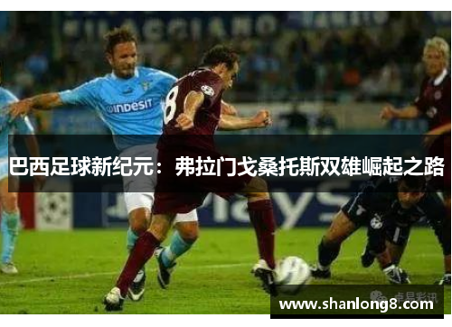 巴西足球新纪元:弗拉门戈桑托斯双雄崛起之路 巴西足球新纪元:弗拉门戈桑托斯双雄崛起之路