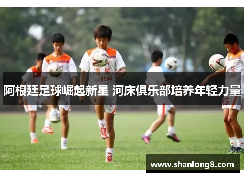 阿根廷足球崛起新星 河床俱乐部培养年轻力量 阿根廷足球崛起新星 河床俱乐部培养年轻力量
