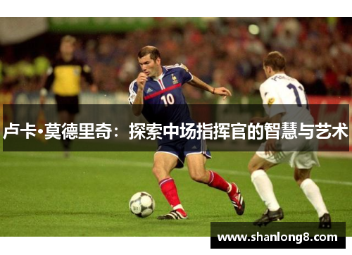 卢卡·莫德里奇:探索中场指挥官的智慧与艺术 卢卡·莫德里奇:探索中场指挥官的智慧与艺术