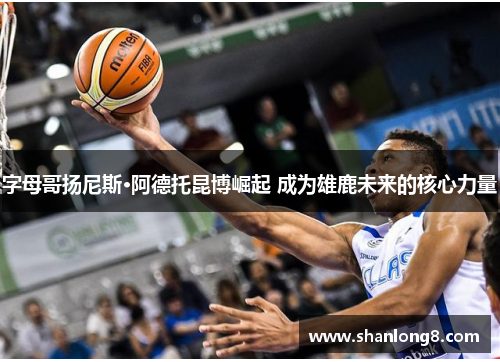 字母哥扬尼斯·阿德托昆博崛起 成为雄鹿未来的核心力量 字母哥扬尼斯·阿德托昆博崛起 成为雄鹿未来的核心力量