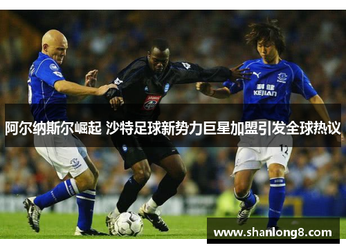 阿尔纳斯尔崛起 沙特足球新势力巨星加盟引发全球热议 阿尔纳斯尔崛起 沙特足球新势力巨星加盟引发全球热议