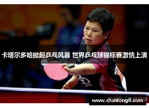 卡塔尔多哈掀起乒乓风暴 世界乒乓球锦标赛激情上演 卡塔尔多哈掀起乒乓风暴 世界乒乓球锦标赛激情上演