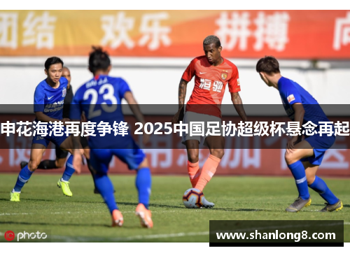 申花海港再度争锋 2025中国足协超级杯悬念再起
